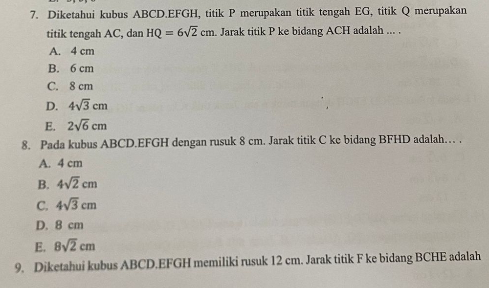 Diketahui kubus ABCD. EFGH, titik P merupakan titik tengah EG, titik Q merupakan
titik tengah AC, dan HQ=6sqrt(2)cm. Jarak titik P ke bidang ACH adalah ... .
A. 4 cm
B. 6 cm
C. 8 cm
D. 4sqrt(3)cm
E. 2sqrt(6)cm
8. Pada kubus ABCD. EFGH dengan rusuk 8 cm. Jarak titik C ke bidang BFHD adalah… .
A. 4 cm
B. 4sqrt(2)cm
C. 4sqrt(3)cm
D. 8 cm
E. 8sqrt(2)cm
9. Diketahui kubus ABCD. EFGH memiliki rusuk 12 cm. Jarak titik F ke bidang BCHE adalah