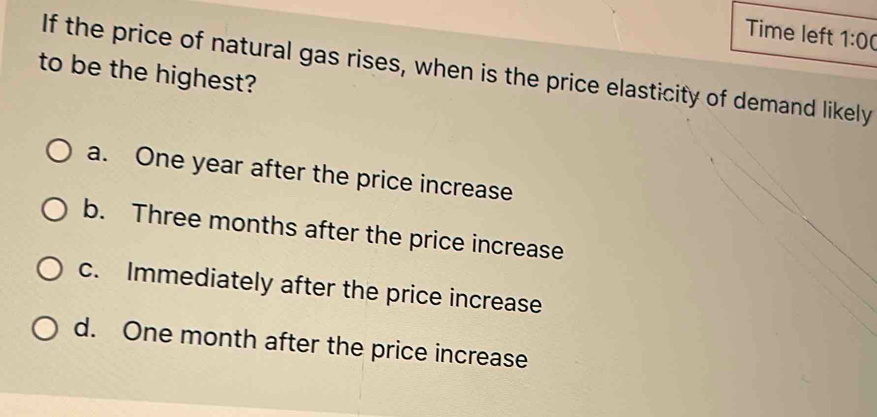 Time left 1:00 
If the price of natural gas rises, when is the price elasticity of demand likely
to be the highest?
a. One year after the price increase
b. Three months after the price increase
c. Immediately after the price increase
d. One month after the price increase