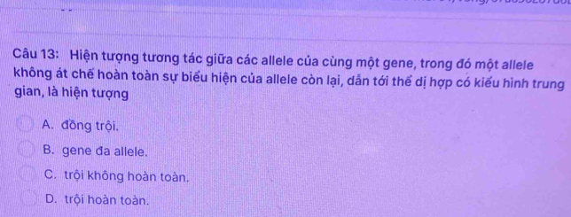 Hiện tượng tương tác giữa các allele của cùng một gene, trong đó một allele
không át chế hoàn toàn sự biểu hiện của allele còn lại, dẫn tới thể dị hợp có kiểu hình trung
gian, là hiện tượng
A. đồng trội.
B. gene đa allele.
C. trội không hoàn toàn.
D. trội hoàn toàn.