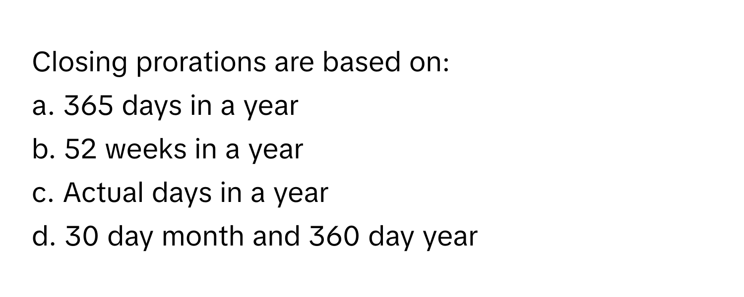 Closing prorations are based on:
a. 365 days in a year
b. 52 weeks in a year
c. Actual days in a year
d. 30 day month and 360 day year