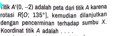 Titik A'(0,-2) adalah peta dari titik A karena 
rotasi R[O;135°] , kemudian dilanjutkan 
dengan pencerminan terhadap sumbu X. 
Koordinat titik A adalah . . . .