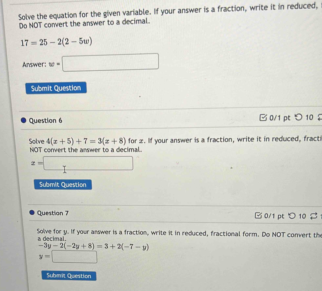 Solve the equation for the given variable. If your answer is a fraction, write it in reduced, 
Do NOT convert the answer to a decimal.
17=25-2(2-5w)
Answer: w=□
Submit Question 
Question 6 0/1 pt つ 10 
Solve 4(x+5)+7=3(x+8) for x. If your answer is a fraction, write it in reduced, fracti 
NOT convert the answer to a decimal.
x=□
Submit Question 
Question 7 0/1 ptつ 10 % 1 
Solve for y. If your answer is a fraction, write it in reduced, fractional form. Do NOT convert the 
a decimal.
-3y-2(-2y+8)=3+2(-7-y)
y=□
Submit Question