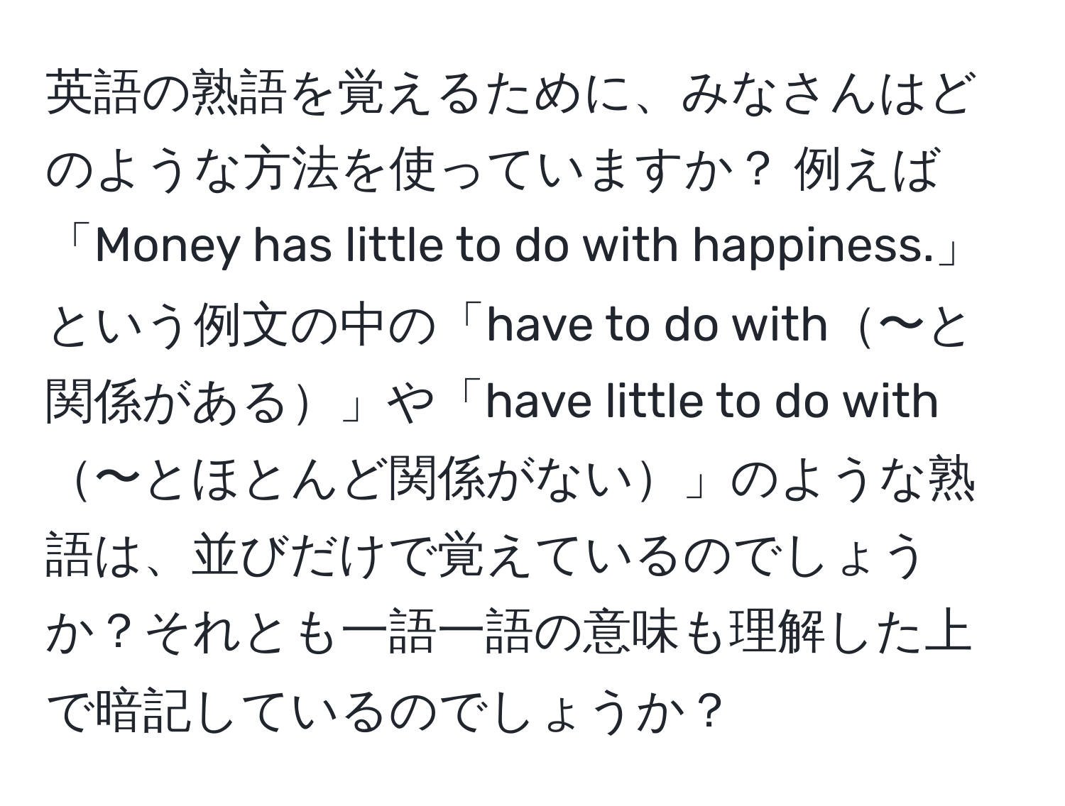 英語の熟語を覚えるために、みなさんはどのような方法を使っていますか？ 例えば「Money has little to do with happiness.」という例文の中の「have to do with〜と関係がある」や「have little to do with〜とほとんど関係がない」のような熟語は、並びだけで覚えているのでしょうか？それとも一語一語の意味も理解した上で暗記しているのでしょうか？