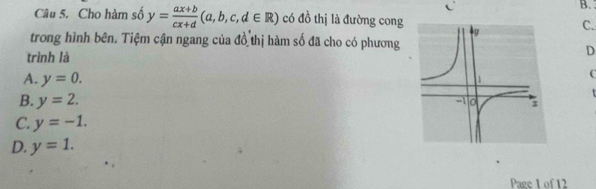 Cho hàm số y= (ax+b)/cx+d (a,b,c,d∈ R) có đồ thị là đường cong
C.
trong hình bên. Tiệm cận ngang của đồ thị hàm số đã cho có phương
trình là
D
A. y=0. 
C
B. y=2.
C. y=-1.
D. y=1. 
Page 1of 12