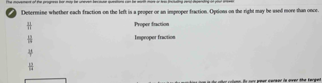 The movement of the progress bar may be uneven because questions can be worth more or less (including zero) depending on your answer. 
I Determine whether each fraction on the left is a proper or an improper fraction. Options on the right may be used more than once.
 11/11  Proper fraction
 13/19 
Improper fraction
 14/7 
 13/14 
ine i m in the other column. Be sure your cursor is over the target