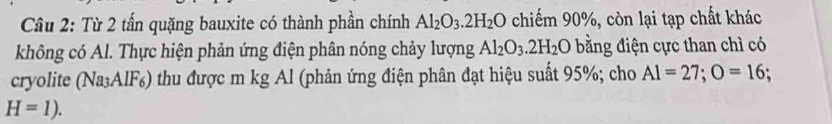 Từ 2 tấn quặng bauxite có thành phần chính Al_2O_3.2H_2O chiếm 90%, còn lại tạp chất khác 
không có Al. Thực hiện phản ứng điện phân nóng chảy lượng Al_2O_3.2H_2O bằng điện cực than chì có 
cryolite (Na₃AlF₆) thu được m kg Al (phản ứng điện phân đạt hiệu suất 95%; cho A1=27; O=16;
H=1).