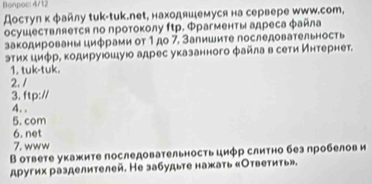 Bonpos: 4/12 
достул κ файлу せиk-tuk.nеt, находяшемуся на сервере шWW.сот, 
осушествляется по протоколу ftр. Φрагменты адреса файла 
закодированы цифрами от 1до 7, Запишите последовательность 
эτих циφр, κодируюошую адрес указанного файла в сети Интернет, 
1. tuk-tuk. 
2.1 
3. ftp:// 
4. , 
5. com 
6. net 
7. www 
В ответе укажите последовательность циφр слитно без пробелов и 
других разделителей. Не забудыте нажать «Ответить».