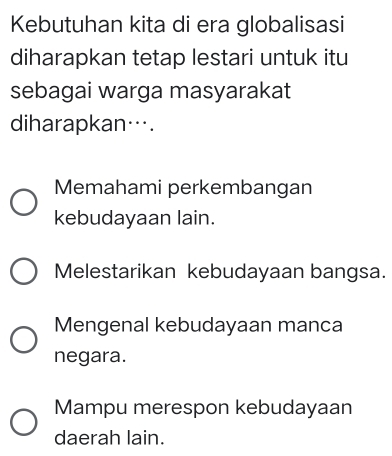 Kebutuhan kita di era globalisasi
diharapkan tetap lestari untuk itu
sebagai warga masyarakat
diharapkan….
Memahami perkembangan
kebudayaan lain.
Melestarikan kebudayaan bangsa.
Mengenal kebudayaan manca
negara.
Mampu merespon kebudayaan
daerah lain.