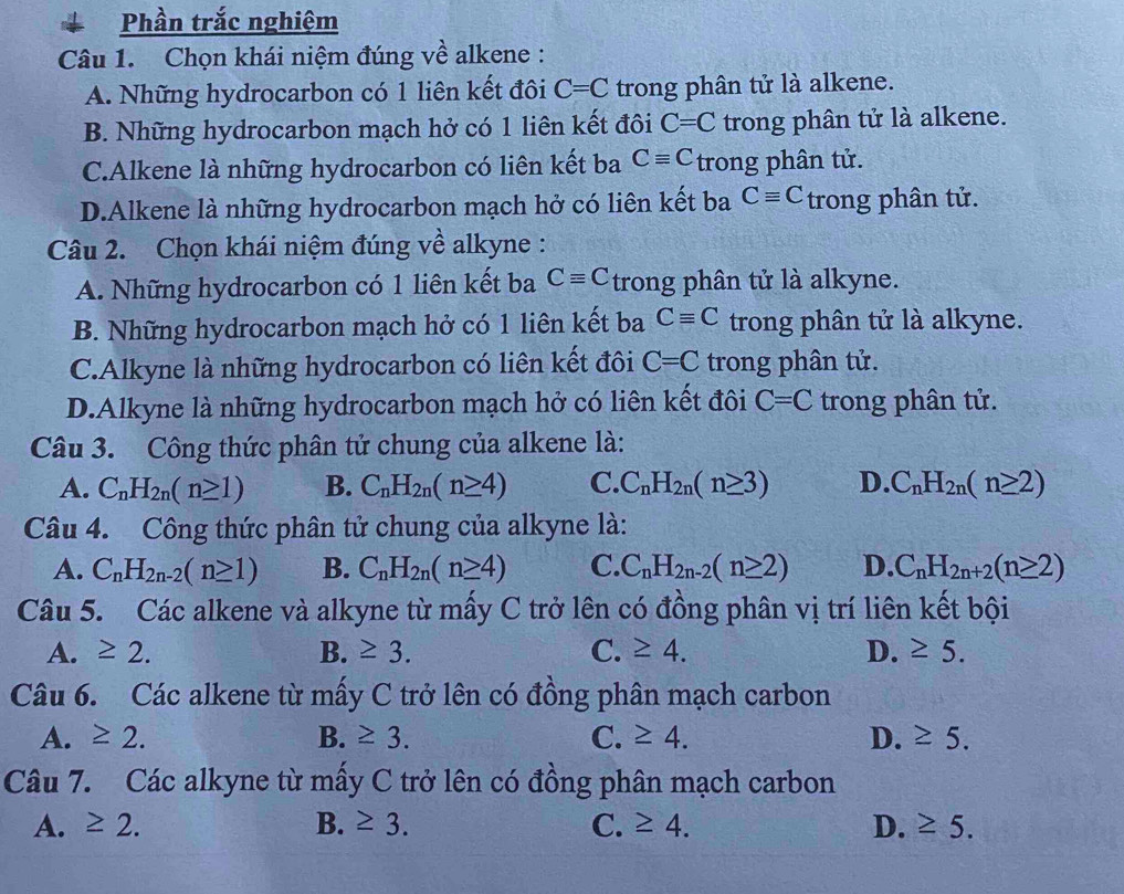 Phần trắc nghiệm
Câu 1. Chọn khái niệm đúng về alkene :
A. Những hydrocarbon có 1 liên kết đôi C=C trong phân tử là alkene.
B. Những hydrocarbon mạch hở có 1 liên kết đôi C=C trong phân tử là alkene.
C.Alkene là những hydrocarbon có liên kết ba Cequiv C trong phân tử.
D.Alkene là những hydrocarbon mạch hở có liên kết ba Cequiv C trong phân tử.
Câu 2. Chọn khái niệm đúng về alkyne :
A. Những hydrocarbon có 1 liên kết ba Cequiv C trong phân tử là alkyne.
B. Những hydrocarbon mạch hở có 1 liên kết ba Cequiv C trong phân tử là alkyne.
C.Alkyne là những hydrocarbon có liên kết đôi C=C trong phân tử.
D.Alkyne là những hydrocarbon mạch hở có liên kết đôi C=C trong phân tử.
Câu 3. Công thức phân tử chung của alkene là:
A. C_nH_2n(n≥ 1) B. C_nH_2n(n≥ 4) C. C_nH_2n(n≥ 3) D. C_nH_2n(n≥ 2)
Câu 4. Công thức phân tử chung của alkyne là:
A. C_nH_2n-2(n≥ 1) B. C_nH_2n(n≥ 4) C. C_nH_2n-2(n≥ 2) D. C_nH_2n+2(n≥ 2)
Câu 5. Các alkene và alkyne từ mấy C trở lên có đồng phân vị trí liên kết bội
A. ≥ 2. B. ≥ 3. C. ≥ 4. D. ≥ 5.
Câu 6. Các alkene từ mấy C trở lên có đồng phân mạch carbon
A. ≥ 2. B. ≥ 3. C. ≥ 4. D. ≥ 5.
Câu 7. Các alkyne từ mấy C trở lên có đồng phân mạch carbon
A. ≥ 2. B. ≥ 3. C. ≥ 4. D. ≥ 5.