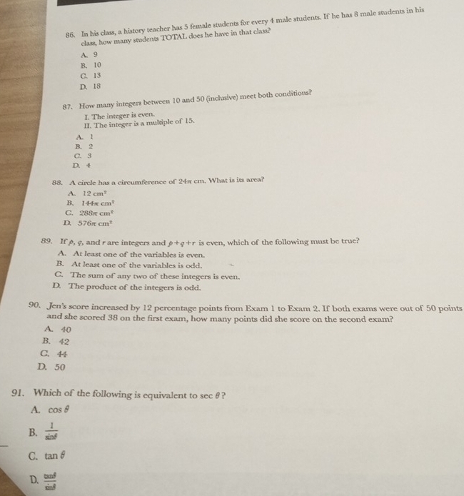 In his class, a history teacher has 5 female students for every 4 male students. If he has 8 male students in his
class, how many students TOTAL does he have in that class?
A. 9
B. 10
C. 13
D. 18
87. How many integers between 10 and 50 (inclusive) meet both conditions?
I. The integer is even.
II. The integer is a multiple of 15.
A. 1
B. 2
C. 3
D. 4
88. A circle has a circumference of 24π cm. What is its area?
A. 12cm^2
B. 144π cm^2
C. 288π cm^2
D. 576π cm^2
89. If ø, φ, and r are integers and p+q+r is even, which of the following must be true?
A. At least one of the variables is even.
B. At least one of the variables is odd.
C. The sum of any two of these integers is even.
D. The product of the integers is odd.
90. Jen's score increased by 12 percentage points from Exam 1 to Exam 2. If both exams were out of 50 points
and she scored 38 on the first exam, how many points did she score on the second exam?
A. 40
B. 42
C. 44
D. 50
91. Which of the following is equivalent to sec θ ?
A. cos θ
B.  1/sin θ  
_
C. tan θ
D.  tan θ /sin θ  