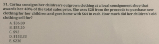 Carina consigns her children's outgrown clothing at a local consignment shop that
awards her 40% of the total sales price. She uses $28 from the proceeds to purchase new
clothing for her children and goes home with $64 in cash. How much did her children's old
clothing sell for?
A. $36.80
B. $55.20
C. $92
D. $153.33
E. $230