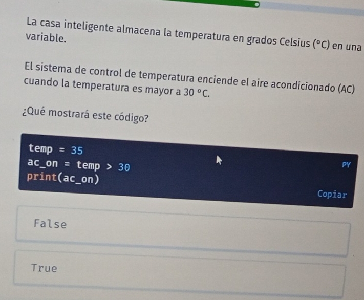 La casa inteligente almacena la temperatura en grados Celsius (^circ C) en una
variable.
El sistema de control de temperatura enciende el aire acondicionado (AC)
cuando la temperatura es mayor a 30°C. 
¿Qué mostrará este código?
temp =35
ac_on = temp 30
PY
print(ac_on) Copiar
False
True