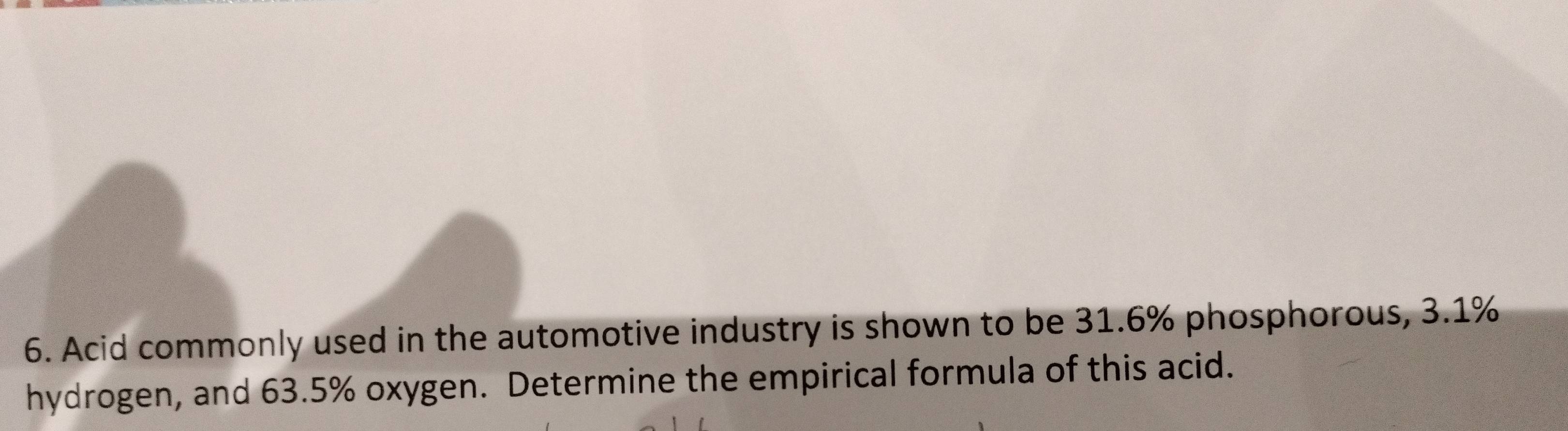 Acid commonly used in the automotive industry is shown to be 31.6% phosphorous, 3.1%
hydrogen, and 63.5% oxygen. Determine the empirical formula of this acid.