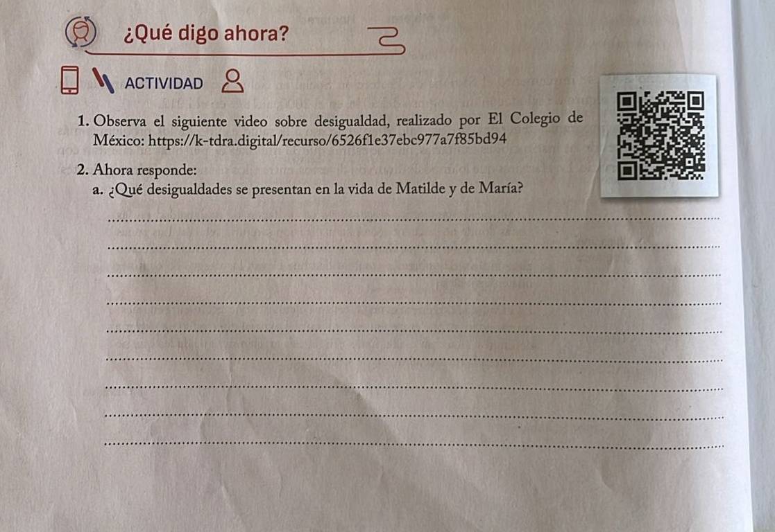 ¿Qué digo ahora? 
ACTIVIDAD 
1. Observa el siguiente video sobre desigualdad, realizado por El Colegio de 
México: https://k-tdra.digital/recurso/6526f1e37ebc977a7f85bd94 
2. Ahora responde: 
a. ¿Qué desigualdades se presentan en la vida de Matilde y de María? 
_ 
_ 
_ 
_ 
_ 
_ 
_ 
_ 
_