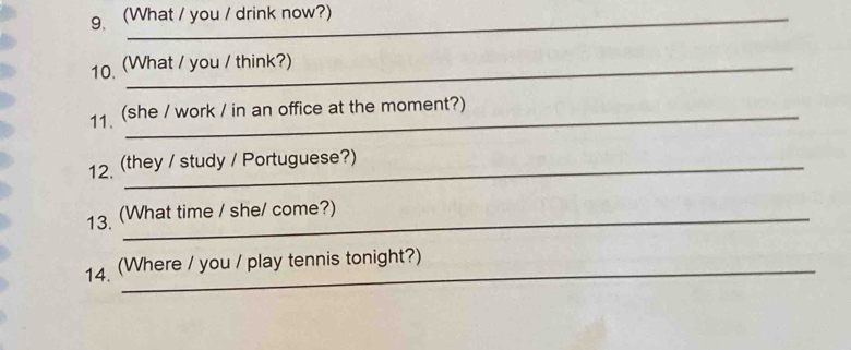 g(What / you / drink now?) 
10. (What / you / think?) 
11、 (she / work / in an office at the moment?) 
12. (they / study / Portuguese?) 
13. (What time / she/ come?) 
14. (Where / you / play tennis tonight?)