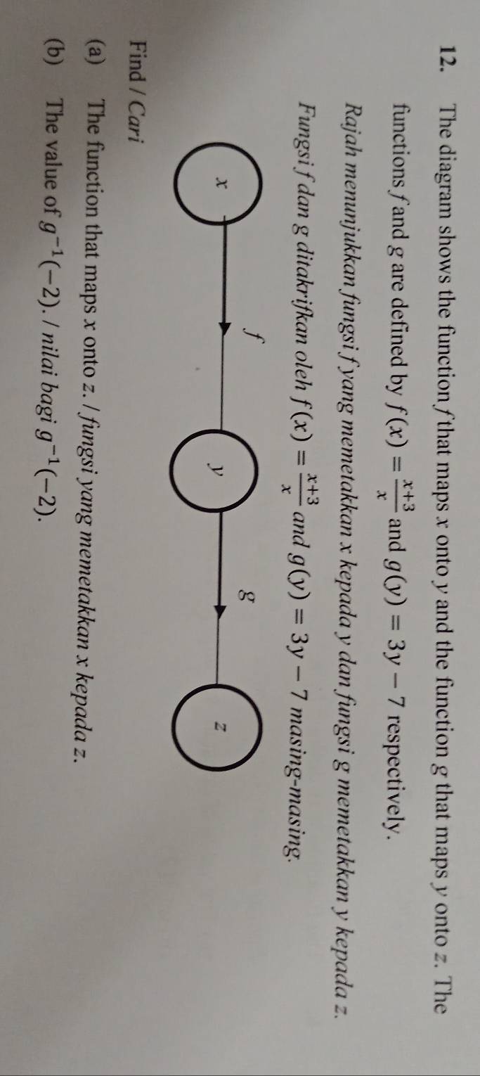 The diagram shows the function f that maps x onto y and the function g that maps y onto z. The 
functions fand g are defined by f(x)= (x+3)/x  and g(y)=3y-7 respectively. 
Rajah menunjukkan fungsi f yang memetakkan x kepada y dan fungsi g memetakkan y kepada z. 
Fungsi f dan g ditakrifkan oleh f(x)= (x+3)/x  and g(y)=3y-7 masing-masing. 
Find / Cari 
(a) The function that maps x onto z. / fungsi yang memetakkan x kepada z. 
(b) The value of g^(-1)(-2). / nilai bagi g^(-1)(-2).