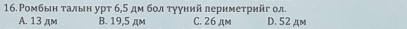 16.Ромбьн τальн урт 6,5 дм бол тγуний πериметрийг ол.
A. 13 дм B. 19,5 дм C. 26 дm D. 52 дm