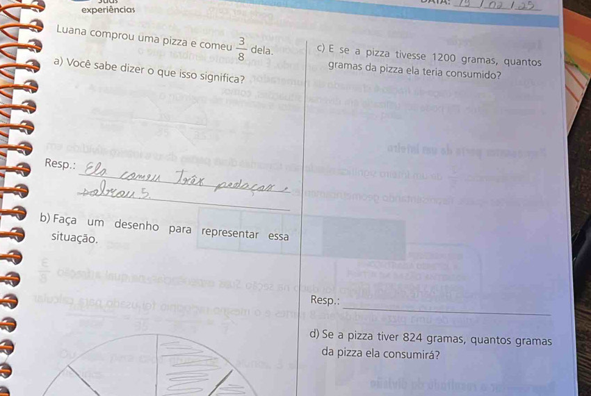 experiências 
_ 
__ 
Luana comprou uma pizza e comeu  3/8  dela. c) E se a pizza tivesse 1200 gramas, quantos 
gramas da pizza ela teria consumido? 
a) Você sabe dizer o que isso significa? 
_ 
Resp.: 
_ 
b) Faça um desenho para representar essa 
situação. 
frac E 
_ 
Resp.: 
d) Se a pizza tiver 824 gramas, quantos gramas 
da pizza ela consumirá?