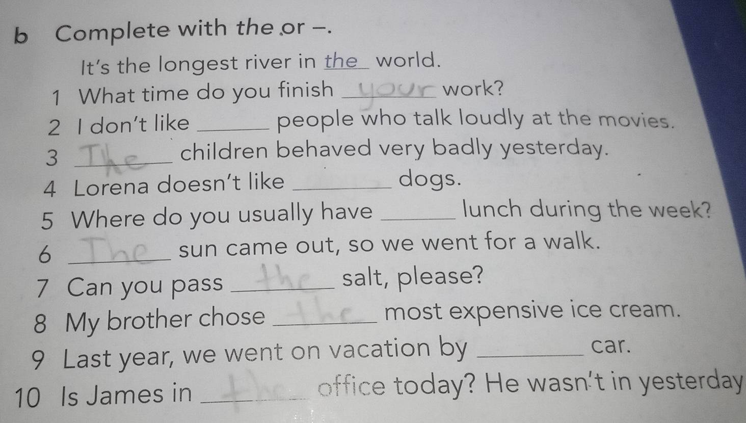 Complete with the or -. 
It's the longest river in the_ world. 
1 What time do you finish_ 
work? 
2 I don't like _people who talk loudly at the movies. 
_3 
children behaved very badly yesterday. 
4 Lorena doesn’t like_ 
dogs. 
5 Where do you usually have_ 
lunch during the week? 
6 _sun came out, so we went for a walk. 
7 Can you pass _salt, please? 
8 My brother chose _most expensive ice cream. 
9 Last year, we went on vacation by _car. 
10 Is James in _office today? He wasn't in yesterday