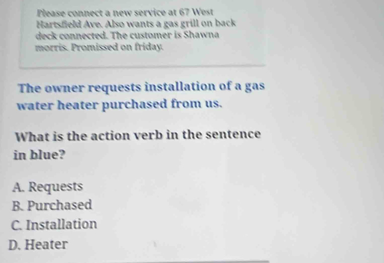 Please connect a new service at 67 West
Hartsfield Ave. Also wants a gas grill on back
deck connected. The customer is Shawna
morris. Promissed on friday.
The owner requests installation of a gas
water heater purchased from us.
What is the action verb in the sentence
in blue?
A. Requests
B. Purchased
C. Installation
D. Heater