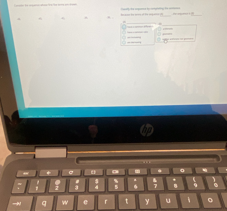 Consider the sequence whose first five terms are shown.
Classify the sequence by completing the sentence.
48 45, 42, -39, -36, ... Because the terms of the sequence (A) , the sequence is (B)
(A)
have a common differency (B)
ar ithmetic
have a common ratio
are increasing geometric
are decreasing nenher arithmetic nor geometric
esc ← C =3 □Il 。 。
~ ! @ # $ % ^ & * ( )
、 1 2 3 4 5 6 7 8 9 0
I q w e r t y u i o