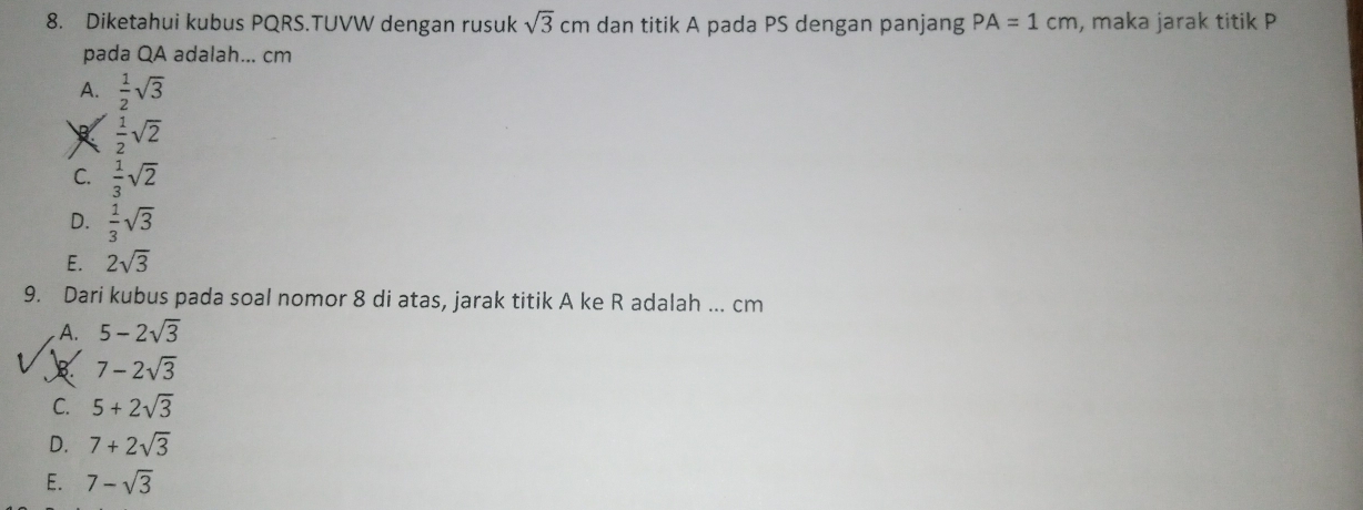 Diketahui kubus PQRS.TUVW dengan rusuk sqrt(3)cm dan titik A pada PS dengan panjang PA=1cm , maka jarak titik P
pada QA adalah... cm
A.  1/2 sqrt(3)
 1/2 sqrt(2)
C.  1/3 sqrt(2)
D.  1/3 sqrt(3)
E. 2sqrt(3)
9. Dari kubus pada soal nomor 8 di atas, jarak titik A ke R adalah ... cm
A. 5-2sqrt(3)
B 7-2sqrt(3)
C. 5+2sqrt(3)
D. 7+2sqrt(3)
E. 7-sqrt(3)