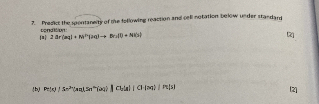 Predict the spontaneity of the following reaction and cell notation below under standard 
condition: 
(a) 2Br'(aq)+Ni^(2+)(aq)to Br_2(l)+Ni(s) [2] 
(b) Pt(s)|Sn^(2+)(aq), Sn^(4+)(aq)||Cl_2(g)|Cl-(aq)|Pt(s) [2]