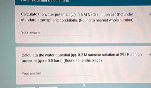 Calculate the water potential (ψ). 0.6 M NaCl solution at 10°C under 4
standard atmospheric conditions. (Round to nearest whole number) 
Your answer 
Calculate the water potential (ψ). 0.2 M sucrose solution at 295 K at high 4
pressure (varphi p=3.5bars) (Round to tenths place) 
Your answer