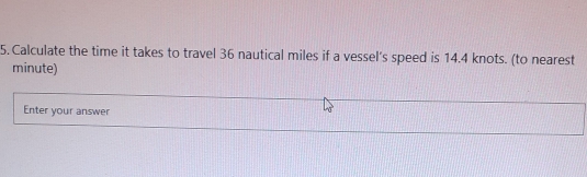 Calculate the time it takes to travel 36 nautical miles if a vessel's speed is 14.4 knots. (to nearest
minute)
Enter your answer