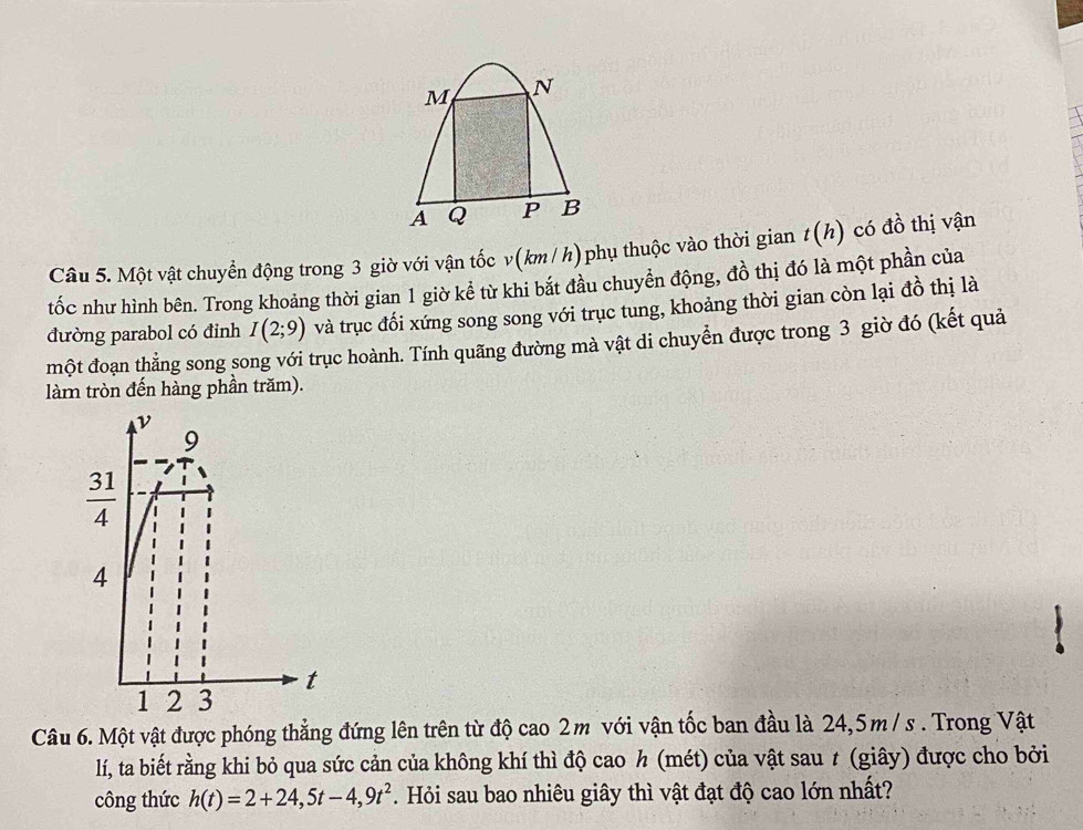 Một vật chuyển động trong 3 giờ với vận tốc v(km / h) phụ thuộc vào thời gian t(h) có đồ thị vận
tốc như hình bên. Trong khoảng thời gian 1 giờ kể từ khi bắt đầu chuyển động, đồ thị đó là một phần của
đường parabol có đinh I(2;9) và trục đối xứng song song với trục tung, khoảng thời gian còn lại đồ thị là
một đoạn thẳng song song với trục hoành. Tính quãng đường mà vật di chuyển được trong 3 giờ đó (kết quả
làm tròn đến hàng phần trăm).
Câu 6. Một vật được phóng thẳng đứng lên trên từ độ cao 2m với vận tốc ban đầu là 24,5m/ s . Trong Vật
lí, ta biết rằng khi bỏ qua sức cản của không khí thì độ cao h (mét) của vật sau t (giây) được cho bởi
công thức h(t)=2+24,5t-4,9t^2. Hỏi sau bao nhiêu giây thì vật đạt độ cao lớn nhất?