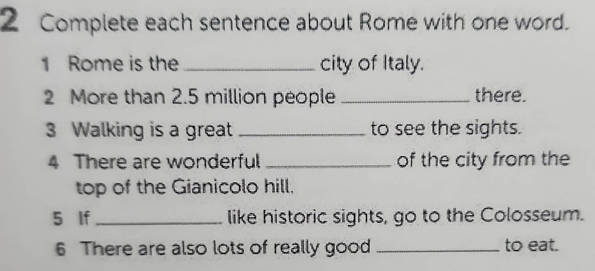 Complete each sentence about Rome with one word. 
1 Rome is the _city of Italy. 
2 More than 2.5 million people _there. 
3 Walking is a great _to see the sights. 
4 There are wonderful _of the city from the 
top of the Gianicolo hill. 
5 If _like historic sights, go to the Colosseum. 
6 There are also lots of really good_ 
to eat.