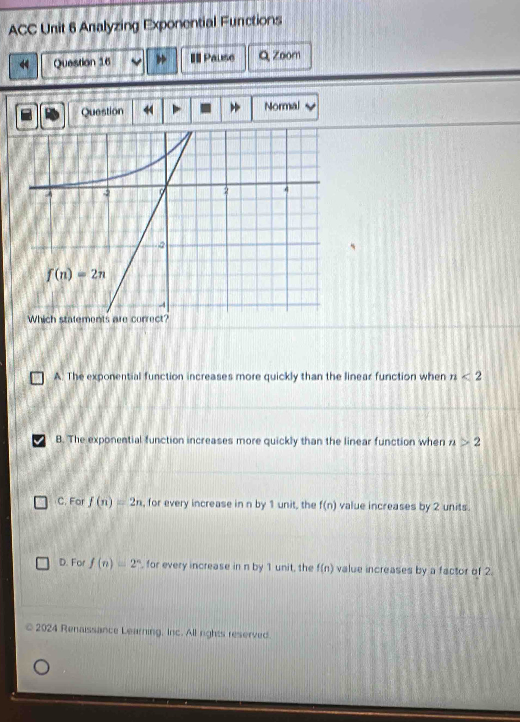 ACC Unit 6 Analyzing Exponential Functions
Question 16 == Pause Q Zoom
Question Normal
A. The exponential function increases more quickly than the linear function when n<2</tex>
B. The exponential function increases more quickly than the linear function when n>2
C. For f(n)=2n , for every increase in n by 1 unit, the f(n) value increases by 2 units.
D. For f(n)=2^n , for every increase in n by 1 unit, the f(n) value increases by a factor of 2.
2024 Renaissance Learning, Inc. All rights reserved.