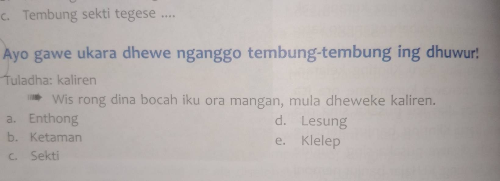 Tembung sekti tegese ....
Ayo gawe ukara dhewe nganggo tembung-tembung ing dhuwur!
Tuladha: kaliren
Wis rong dina bocah iku ora mangan, mula dheweke kaliren.
a. Enthong d. Lesung
b. Ketaman e. Klelep
c. Sekti