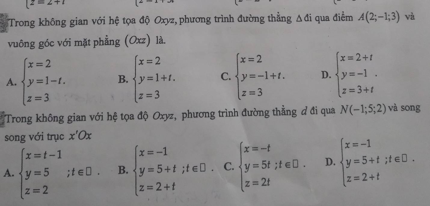 [z=2+i
(2 x_1
:Trong không gian với hệ tọa độ Oxyz, phương trình đường thắng △ di qua điểm A(2;-1;3) và
vuông góc với mặt phẳng ( O xz) là.
A. beginarrayl x=2 y=1-t. z=3endarray. beginarrayl x=2 y=1+t. z=3endarray. beginarrayl x=2 y=-1+t. z=3endarray. beginarrayl x=2+t y=-1 z=3+tendarray.
B.
C.
D.
Trong không gian với hệ tọa độ Oxyz, phương trình đường thẳng đ đi qua N(-1;5;2) và song
song với trục x'Ox
A. beginarrayl x=t-1 y=5 z=2endarray.  ;t∈ □. B. beginarrayl x=-1 y=5+t;t∈ D. z=2+tendarray. C. beginarrayl x=-t y=5t;t∈ □ . z=2tendarray. D. beginarrayl x=-1 y=5+t;t∈ D. z=2+tendarray.