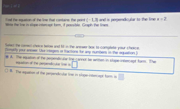 Paix 1 of 2
Find the equation of the line that contains the point (-1,3) and is perpendicular to the line x=2. 
Write the line in slope-intercept form, if possible. Graph the lines.
Select the correct choice below and fill in the answer box to complete your choice.
(Simplify your answer. Use integers or fractions for any numbers in the equation.)
A. The equation of the perpendicular line cannot be written in slope-intercept form. The
equation of the perpendicular line is
B. The equation of the perpendicular line in slope-intercept form is □.