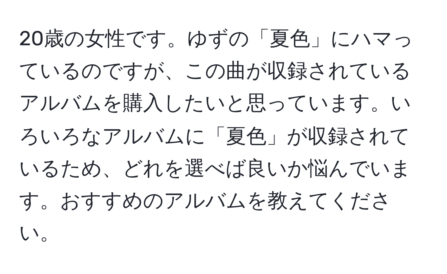 20歳の女性です。ゆずの「夏色」にハマっているのですが、この曲が収録されているアルバムを購入したいと思っています。いろいろなアルバムに「夏色」が収録されているため、どれを選べば良いか悩んでいます。おすすめのアルバムを教えてください。