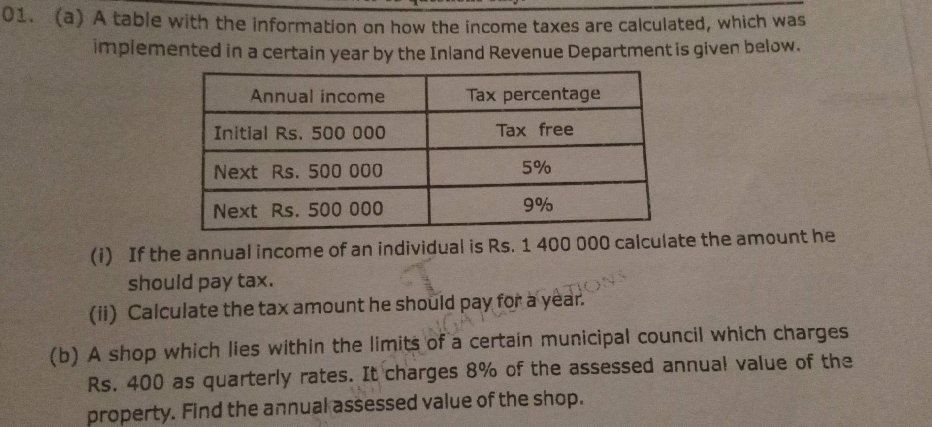 A table with the information on how the income taxes are calculated, which was 
implemented in a certain year by the Inland Revenue Department is given below. 
(i) If the annual income of an individual is Rs. 1 400 000 calculate the amount he 
should pay tax. 
(ii) Calculate the tax amount he should pay for a year. 
(b) A shop which lies within the limits of a certain municipal council which charges
Rs. 400 as quarterly rates. It charges 8% of the assessed annual value of the 
property. Find the annual assessed value of the shop.