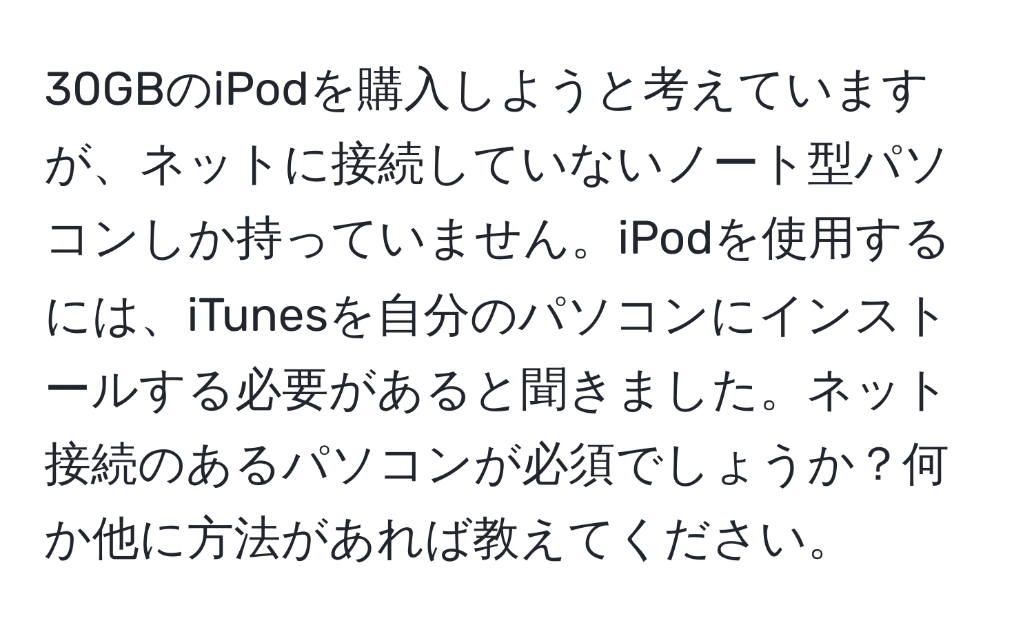 30GBのiPodを購入しようと考えていますが、ネットに接続していないノート型パソコンしか持っていません。iPodを使用するには、iTunesを自分のパソコンにインストールする必要があると聞きました。ネット接続のあるパソコンが必須でしょうか？何か他に方法があれば教えてください。