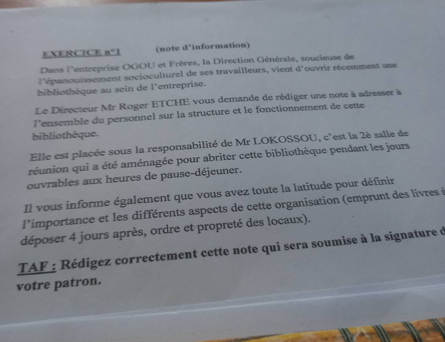 EXERCICE n° 1 (note d'information) 
Dans l'entreprise OGOU et Frères, la Direction Générale, soucieuse de 
l'épanouissement socioculturel de ses travailleurs, vient d'ouvrir récemment une 
bibliothèque au sein de l'entreprise. 
Le Directeur Mr Roger ETCHE vous demande de rédiger une note à adresser à 
l’ensemble du personnel sur la structure et le fonctionnement de cette 
bibliothèque. 
Elle est placée sous la responsabilité de Mr LOKOSSOU, c'est la 2è salle de 
réunion qui a été aménagée pour abriter cette bibliothèque pendant les jours 
ouvrables aux heures de pause-déjeuner. 
Il vous informe également que vous avez toute la latitude pour définir 
l'importance et les différents aspects de cette organisation (emprunt des livres à 
déposer 4 jours après, ordre et propreté des locaux). 
TAF : Rédigez correctement cette note qui sera soumise à la signature d 
votre patron.