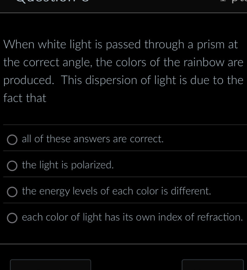 When white light is passed through a prism at 
the correct angle, the colors of the rainbow are 
produced. This dispersion of light is due to the 
fact that 
_ 
all of these answers are correct. 
_ 
_ 
the light is polarized. 
_ 
_ 
the energy levels of each color is different. 
_ 
each color of light has its own index of refraction. 
_ 
_