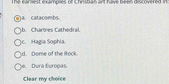 The earliest examples of Christian art have been discovered in:
a. catacombs.
b. Chartres Cathedral.
c. Hagia Sophia.
d. Dome of the Rock.
e. Dura Europas.
Clear my choice