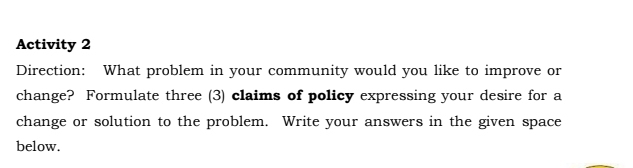 Activity 2 
Direction: What problem in your community would you like to improve or 
change? Formulate three (3) claims of policy expressing your desire for a 
change or solution to the problem. Write your answers in the given space 
below.