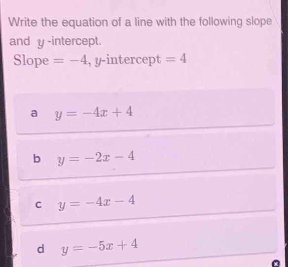 Write the equation of a line with the following slope
and y -intercept.
Slope =-4 , y-intercept =4
a y=-4x+4
b y=-2x-4
C y=-4x-4
d y=-5x+4