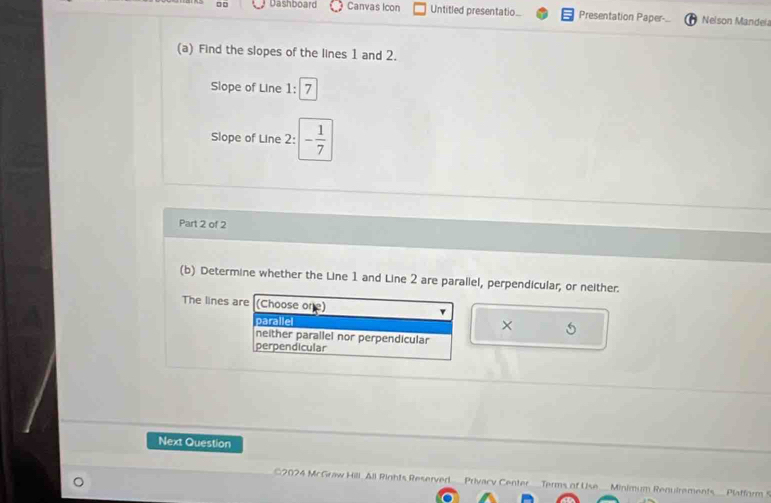 □ □ Dashboard Canvas Icon Untitled presentatio Presentation Paper- Nelson Mandeia
(a) Find the slopes of the lines 1 and 2.
Slope of Line 1: 7
Slope of Line 2 : - 1/7 
Part 2 of 2
(b) Determine whether the Line 1 and Line 2 are parallel, perpendicular; or neither.
The lines are (Choose one)
parallel
× 5
neither parallel nor perpendicular
perpendicular
Next Question
C2024 McGraw Hill. All Rights Reserved__ Privacy Center Terms of Use_ Minimum Renuirements Platform