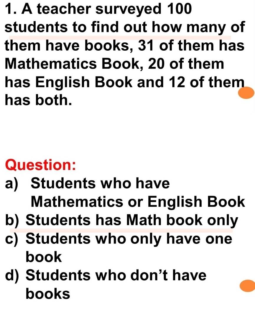 A teacher surveyed 100
students to find out how many of
them have books, 31 of them has
Mathematics Book, 20 of them
has English Book and 12 of them
has both.
Question:
a) Students who have
Mathematics or English Book
b) Students has Math book only
c) Students who only have one
book
d) Students who don’t have
books