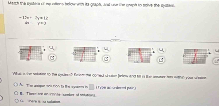 Match the system of equations below with its graph, and use the graph to solve the system.
-12x+3y=12
4x-y=0
A
A
1 10 - 10 10 10 H0 10
What is the solution to the system? Select the correct choice [elow and fill in the answer box within your choice.
A. The unique solution to the system is □ (Type an ordered pair.)
B. There are an infinite number of solutions.
C. There is no solution.