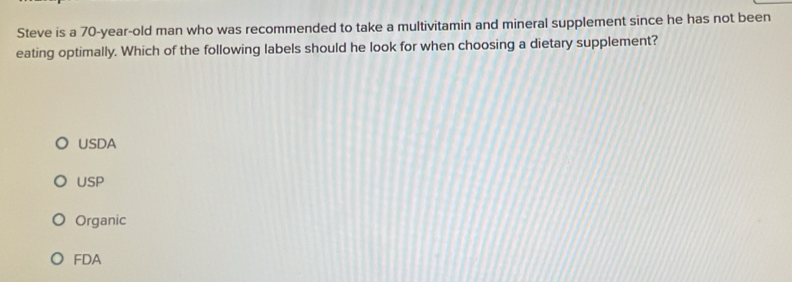 Steve is a 70-year-old man who was recommended to take a multivitamin and mineral supplement since he has not been
eating optimally. Which of the following labels should he look for when choosing a dietary supplement?
USDA
USP
Organic
FDA