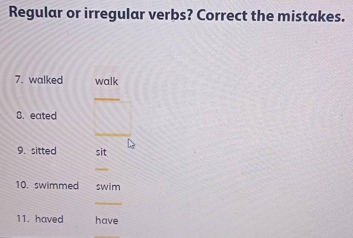 Regular or irregular verbs? Correct the mistakes. 
7. walked walk 
_ 
8. eated 
_ 
_ 
9. sitted sit 
_ 
10. swimmed swim 
_ 
11. haved have