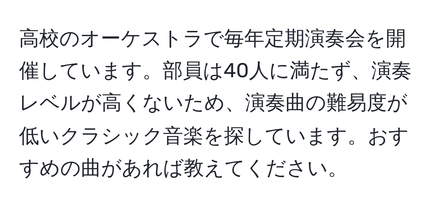 高校のオーケストラで毎年定期演奏会を開催しています。部員は40人に満たず、演奏レベルが高くないため、演奏曲の難易度が低いクラシック音楽を探しています。おすすめの曲があれば教えてください。