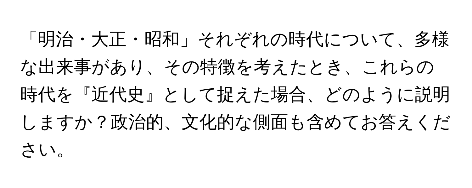 「明治・大正・昭和」それぞれの時代について、多様な出来事があり、その特徴を考えたとき、これらの時代を『近代史』として捉えた場合、どのように説明しますか？政治的、文化的な側面も含めてお答えください。